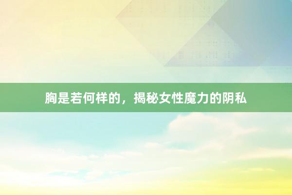 胸是若何样的，揭秘女性魔力的阴私